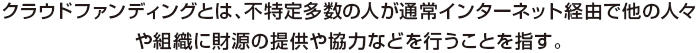 クラウドファンディングとは、不特定多数の人が通常インターネット経由で他の人々や組織に財源の提供や協力などを行うことを指す。